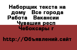 Наборщик текста на дому - Все города Работа » Вакансии   . Чувашия респ.,Чебоксары г.